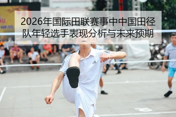2026年国际田联赛事中中国田径队年轻选手表现分析与未来预期