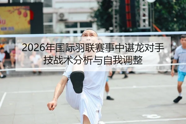 2026年国际羽联赛事中谌龙对手技战术分析与自我调整