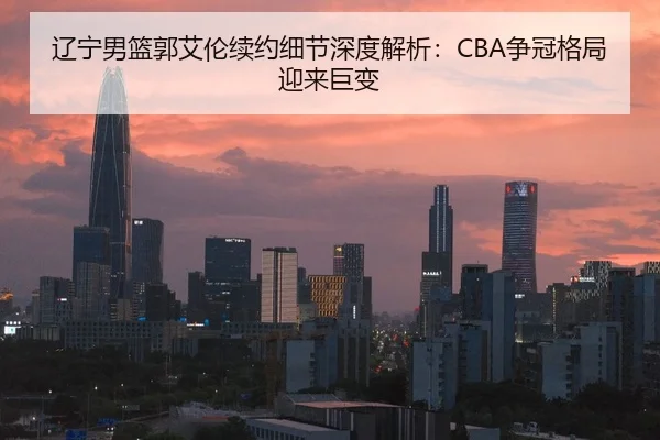 辽宁男篮郭艾伦续约细节深度解析：CBA争冠格局迎来巨变