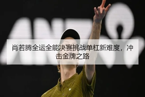 肖若腾全运全能决赛挑战单杠新难度，冲击金牌之路