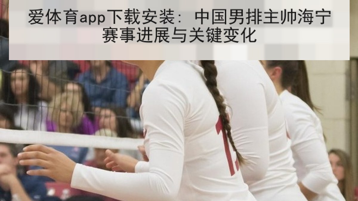 爱体育app下载安装: 中国男排主帅海宁赛事进展与关键变化