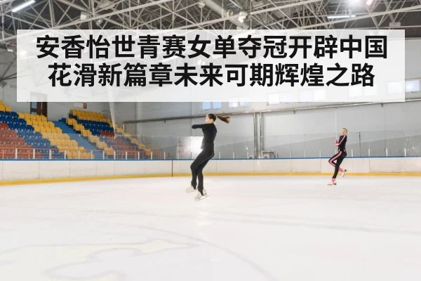 安香怡世青赛女单夺冠开辟中国花滑新篇章未来可期辉煌之路