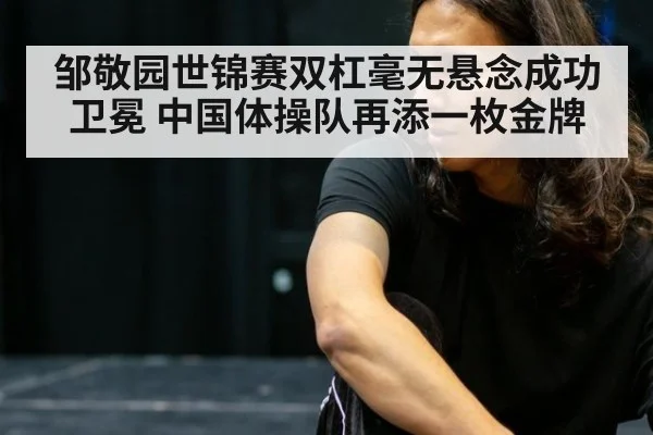 邹敬园世锦赛双杠毫无悬念成功卫冕 中国体操队再添一枚金牌